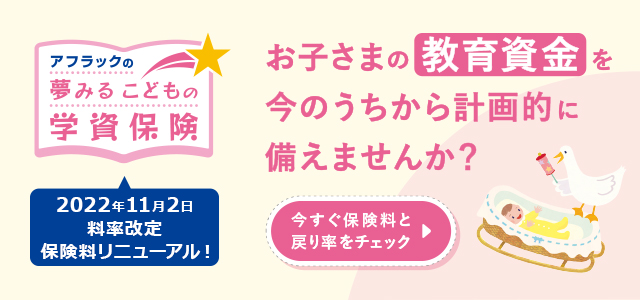 アフラックの夢みるこどもの学資保険 2022年11月2日料率改定 保険料リニューアル！ お子さまの教育資金を今のうちから計画的に備えませんか？ 今すぐ保険料と戻り率をチェック  赤ちゃんとダック