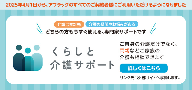 2025年4月1日から、アフラックのすべてのご契約者様にご利用いただけるようになりました 介護はまだ先 介護の疑問やお悩みがある どちらの方も今すぐ使える、専門家サポートです くらしと介護サポート ご自身の介護だけでなく、両親などご家族の介護も相談できます 詳しくはこちら リンク先は外部サイトへ移動します。