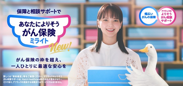 NEW 保障と相談サポートで あなたによりそうがん保険 ミライト 多部未華子、アフラックダック がん保険の枠を超え、一人ひとりに最適な安心を 幅広いがんの保障 アフラックのよりそうがん相談サポート 詳しくは「契約概要」等をご確認ください。アフラックのよりそうがん相談サポートは、Hatch Healthcare株式会社が提供するサービスであり、アフラックの提供する保険またはサービスではありません。