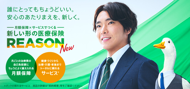 誰にとってもちょうどいい。安心のあたりまえを、新しく。 月額保障×サービスでつくる 新しい形の医療保険 REASON NEW 月ごとの治療費の自己負担額にちょうどよく備えられる月額保障 健康づくりから治療・介護・老後までトータルに頼れるサービス＊ ＊ダックの頼れるサービス 商品の詳細は「契約概要」等をご確認ください。 柄本佑さん REASONダック