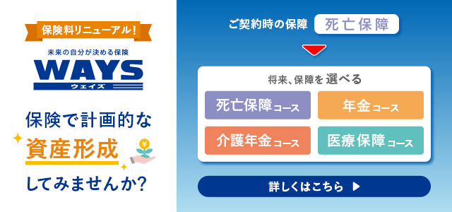 保険料リニューアル！ 未来の自分が決める保険 WAYS ウェイズ 保険で計画的な資産形成してみませんか？ ご契約時の保障 死亡保障 将来、保障を選べる 死亡保障コース 年金コース 介護年金コース 医療保障コース 詳しくはこちら