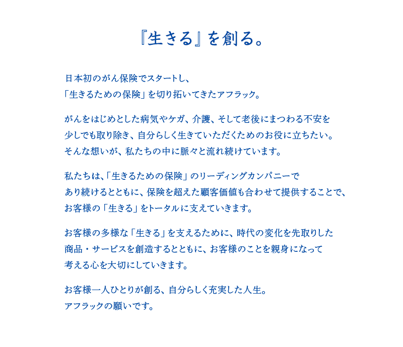 『生きる』を創る。 日本初のがん保険でスタートし、「生きるための保険」を切り拓いてきたアフラック。 がんをはじめとした病気やケガ、介護、そして老後にまつわる不安を少しでも取り除き、自分らしく生きていただくためのお役に立ちたい。そんな想いが、私たちの中に脈々と流れ続けています。 私たちは、「生きるための保険」のリーディングカンパニーであり続けるとともに、保険を超えた顧客価値も合わせて提供することで、お客様の「生きる」をトータルに支えていきます。 お客様の多様な「生きる」を支えるために、時代の変化を先取りした商品・サービスを創造するとともに、お客様のことを親身になって考える心を大切にしていきます。 お客様一人ひとりが創る、自分らしく充実した人生。アフラックの願いです。