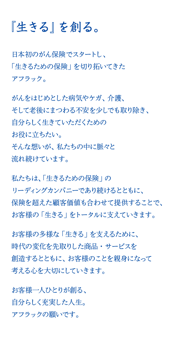 『生きる』を創る。 日本初のがん保険でスタートし、「生きるための保険」を切り拓いてきたアフラック。 がんをはじめとした病気やケガ、介護、そして老後にまつわる不安を少しでも取り除き、自分らしく生きていただくためのお役に立ちたい。そんな想いが、私たちの中に脈々と流れ続けています。 私たちは、「生きるための保険」のリーディングカンパニーであり続けるとともに、保険を超えた顧客価値も合わせて提供することで、お客様の「生きる」をトータルに支えていきます。 お客様の多様な「生きる」を支えるために、時代の変化を先取りした商品・サービスを創造するとともに、お客様のことを親身になって考える心を大切にしていきます。 お客様一人ひとりが創る、自分らしく充実した人生。アフラックの願いです。