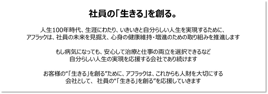 社員の「生きる」を創る。 人生100年時代、生涯にわたり、いきいきと自分らしい人生を実現するために、 アフラックは、社員の未来を見据え、心身の健康維持・増進のための取り組みを推進します もし病気になっても、安心して治療と仕事の両立を選択できるなど 自分らしい人生の実現を応援する会社であり続けます お客様の“「生きる」を創る”ために、アフラックは、これからも人財を大切にする 会社として、社員の“「生きる」を創る”を応援していきます
