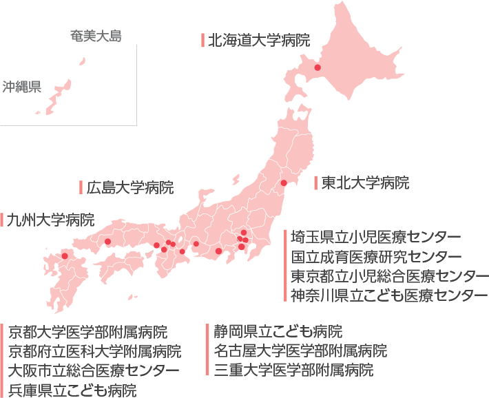 北海道大学病院 広島大学病院 九州大学病院 東北大学病院 埼玉県立小児医療センター 国立成育医療研究センター 東京都立小児総合医療センター 神奈川県立こども医療センター 静岡県立こども病院 名古屋大学医学部附属病院 三重大学医学部附属病院 京都大学医学部附属病院 京都府立医科大学附属病院 大阪市立総合医療センター 兵庫県立こども病院