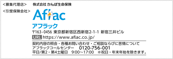 ＜募集代理店＞ 株式会社かんぽ生命保険 ＜引受保険会社＞ Aflac アフラック 〒163-0456 東京都新宿区西新宿2-1-1 新宿三井ビル URL https://www.aflac.co.jp/ 契約内容の照会・各種お問い合わせ・ご相談ならびに苦情について アフラックコールセンター 0120-756-001 平日／第2・第4土曜日 9:00～17:00 ※祝日・年末年始を除きます。
