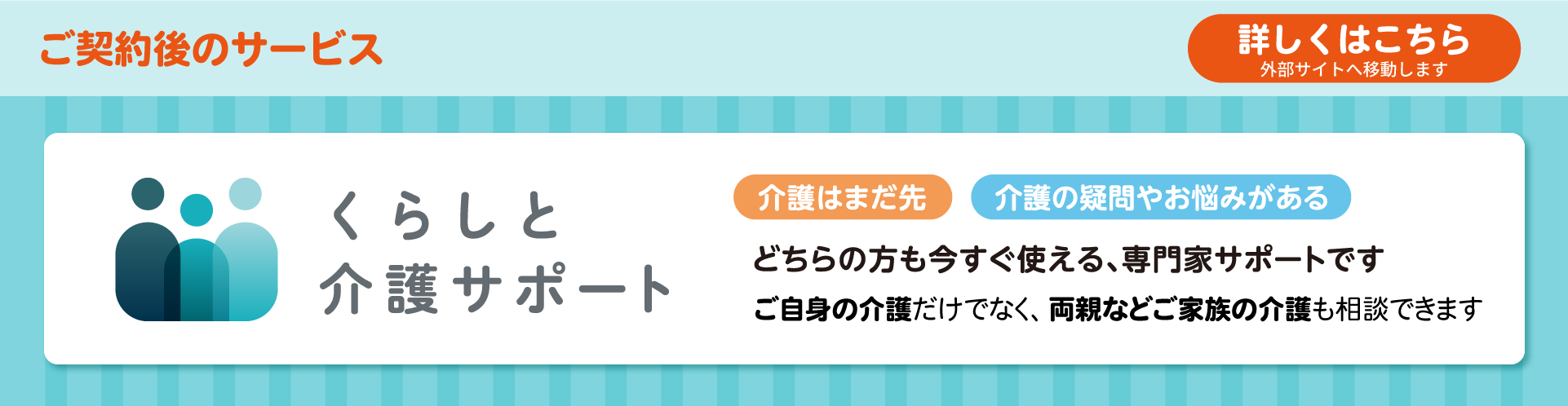 ご契約後のサービス 詳しくはこちら 外部サイトへ移動します くらしと介護サポート 介護はまだ先 介護の疑問やお悩みがある どちらの方も今すぐ使える、専門家サポートです ご自身の介護だけでなく、両親などご家族の介護も相談できます