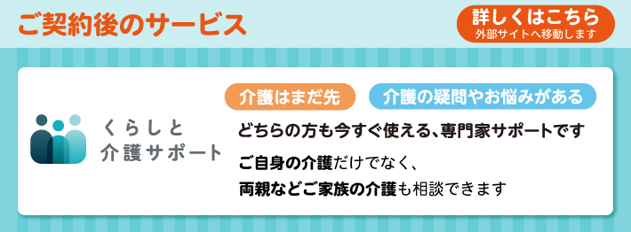 ご契約後のサービス 詳しくはこちら 外部サイトへ移動します くらしと介護サポート 介護はまだ先 介護の疑問やお悩みがある どちらの方も今すぐ使える、専門家サポートです ご自身の介護だけでなく、両親などご家族の介護も相談できます
