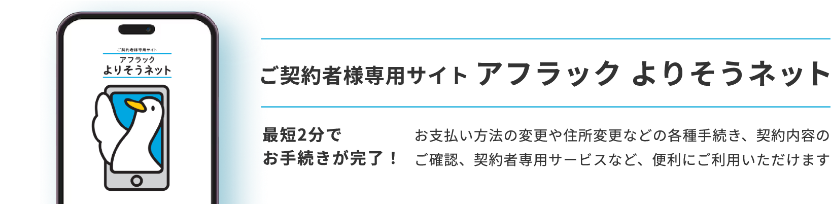 ご契約者様専用サイト アフラック よりそうネット ダック ご契約者様専用サイト アフラック よりそうネット 最短2分でお手続きが完了！ お支払い方法の変更や住所変更などの各種手続き、契約内容のご確認、契約者専用サービスなど、便利にご利用いただけます
