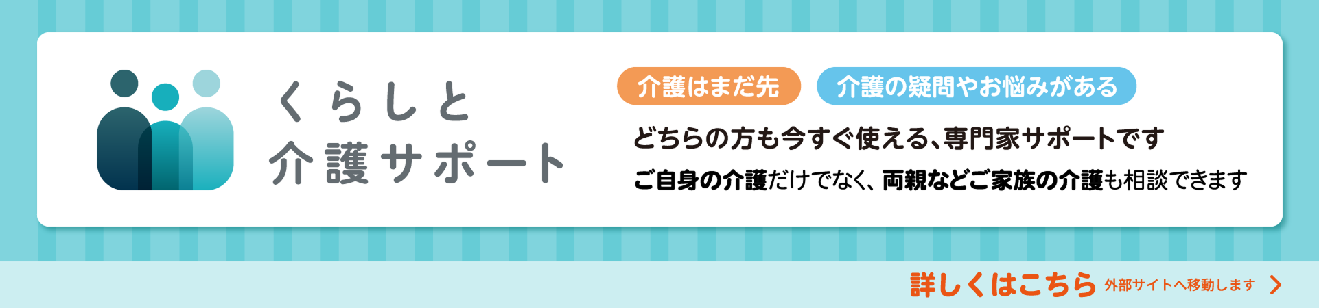 くらしと介護サポート 介護はまだ先 介護の疑問やお悩みがある どちらの方も今すぐ使える、専門家サポートです ご自身の介護だけでなく、両親などご家族の介護も相談できます 詳しくはこちら 外部サイトへ移動します