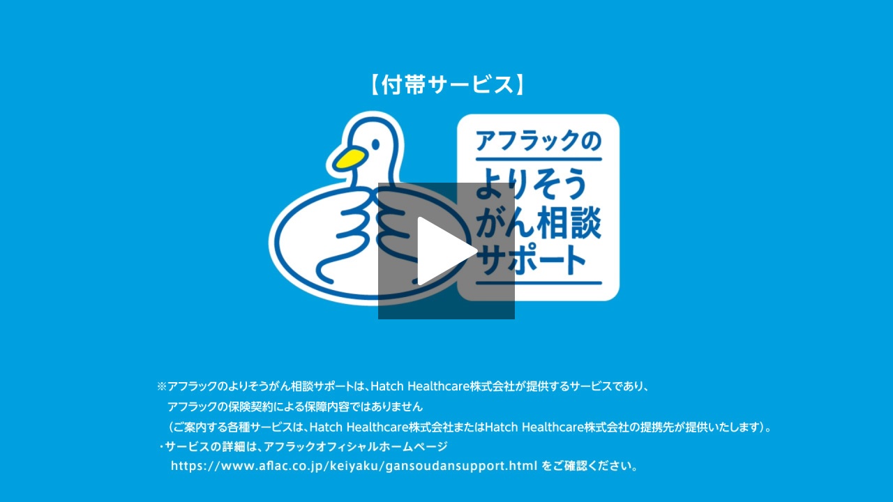 【付帯サービス】 アフラックのよりそうがん相談サポート ※アフラックのよりそうがん相談サポートは、Hatch Healthcare株式会社が提供するサービスであり、アフラックの保険契約による保障内容ではありません （ご案内する各種サービスは、Hatch Healthcare株式会社またはHatch Healthcare株式会社の提携先が提供いたします）。 ・サービスの詳細は、アフラックオフィシャルホームページ https://www.aflac.co.jp/keiyaku/gansoudansupport.htmlをご確認ください。