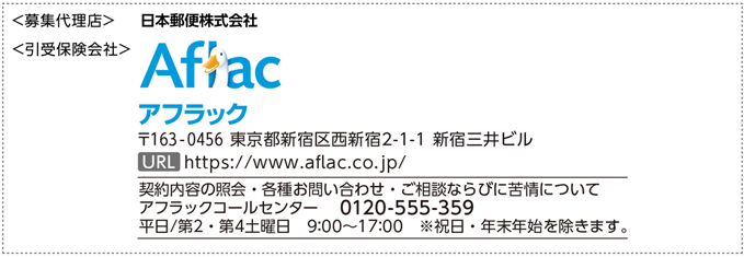 ＜募集代理店＞ 日本郵便株式会社 ＜引受保険会社＞ Aflac アフラック 〒163-0456 東京都新宿区西新宿2-1-1 新宿三井ビル URL https://www.aflac.co.jp/ 契約内容の照会・各種お問い合わせ・ご相談ならびに苦情について アフラックコールセンター 0120-555-359 平日／第2・第4土曜日 9:00～17:00 ※祝日・年末年始を除きます。