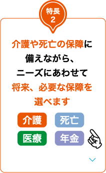 特長2 介護や死亡の保障に備えながら、ニーズにあわせて将来、必要な保障を選べます 介護 死亡 医療 年金