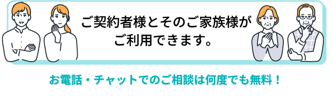 ご契約者様とそのご家族様がご利用できます。お電話・チャットでのご相談は何度でも無料！