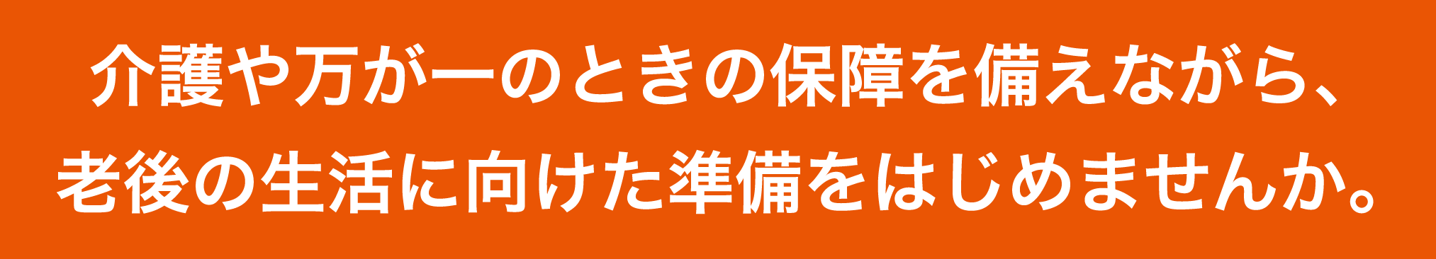 介護や万が一のときの保障を備えながら、老後の生活に向けた準備をはじめませんか。