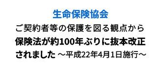 生命保険協会 ご契約者等の保護を図る観点から保険法が約100年ぶりに抜本改正されました～平成22年4月1日施行～