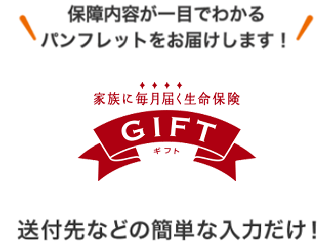 保障内容が一目でわかるパンフレットをお届けします！ 家族に毎月届く生命保険 ＧＩＦＴ 送付先などの簡単な入力だけ！