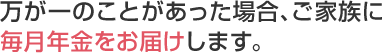 万が一のことがあった場合、ご家族に毎月年金をお届けします。