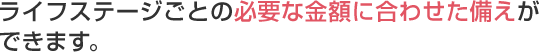 ライフステージごとの必要な金額に合わせた備えができます。