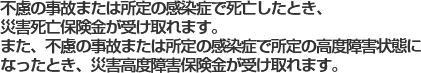 不慮の事故または所定の感染症で死亡したとき、災害死亡保険金が受け取れます。また、不慮の事故または所定の感染症で所定の高度障害状態になったとき、災害高度障害保険金が受け取れます。