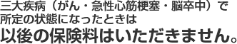 三大疾病（がん・急性心筋梗塞・脳卒中）で所定の状態になったときは以後の保険料はいただきません。