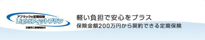 ＜アフラックの定期保険 Ｌｉｇｈｔフィットプラン＞ 軽い負担で安心をプラス 保険金額200万円から契約できる定期保険