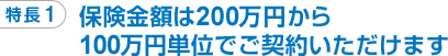 特長1 保険金額は200万円から100万円単位でご契約いただけます