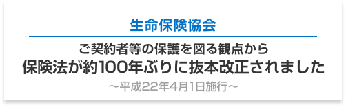 生命保険協会 ご契約者等の保護を図る観点から 保険法が約100年ぶりに抜本改正されました ～平成22年4月1日施行～