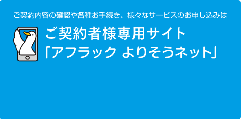 ご契約内容の確認や各種お手続き、様々なサービスのお申し込みは、ご契約者様専用サイト「アフラック よりそうネット」 ダック