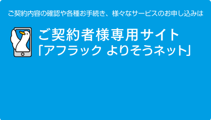 ご契約内容の確認や各種お手続き、様々なサービスのお申し込みは、ご契約者様専用サイト「アフラック よりそうネット」 ダック