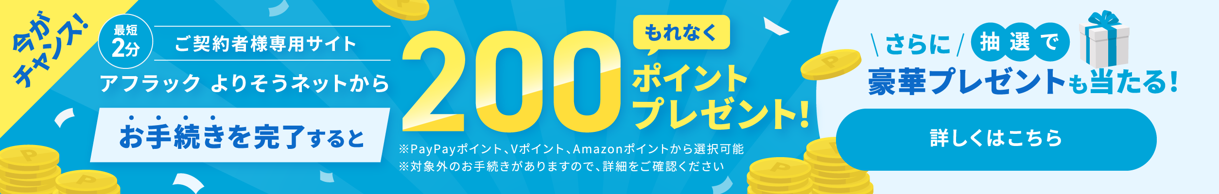 ご契約者様専用サイト『アフラック よりそうネット』での最短2分のお手続きで、必ずもらえる200ポイント PayPayポイント・Vポイント・Amazonポイント さらに抽選で豪華賞品が当たる公式キャンペーン実施中 詳しくはこちら