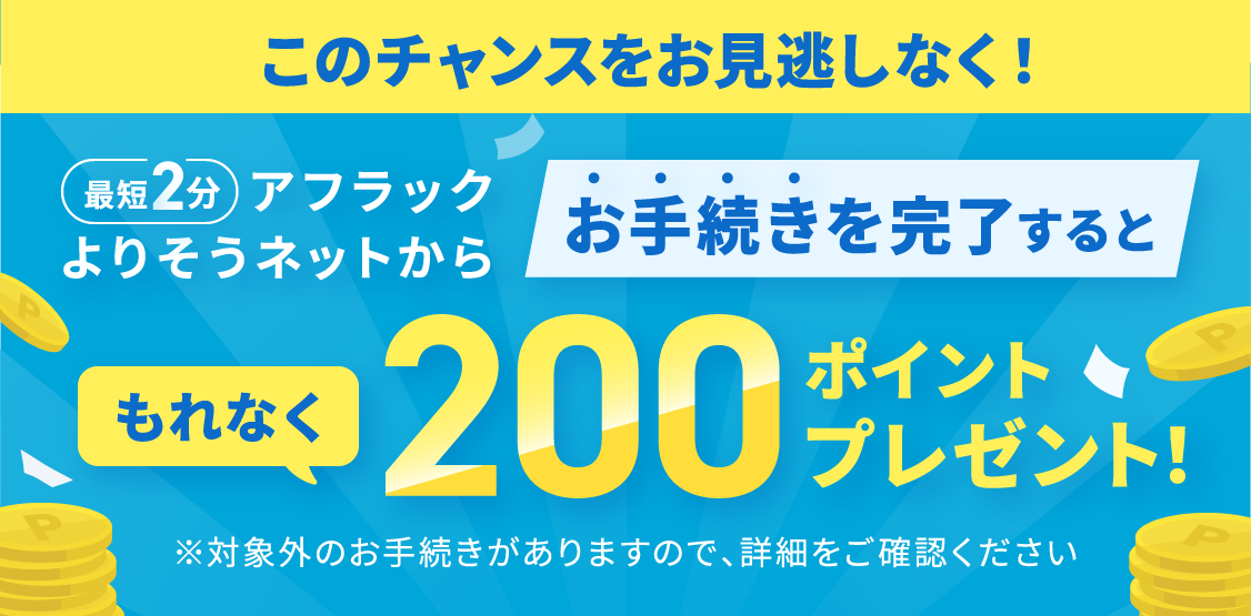ご契約者様専用サイト『アフラック よりそうネット』での最短2分のお手続きで、必ずもらえる200ポイント PayPayポイント・Vポイント・Amazonポイント さらに抽選で豪華賞品が当たる公式キャンペーン実施中 詳しくはこちら
