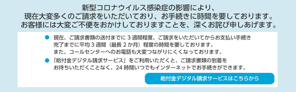 新型コロナウイルス感染症に罹患された皆様および関係者の皆様に、心からお見舞い申しあげます。 ●当社では、新型コロナウイルス感染症に関するお客様への特別取扱いや、お客様および従業員の安全確保を最優先として、感染拡大防止に努めております。●下記のお手続きについては、当社オフィシャルホームページでのお取扱いが可能です。 給付金・保険金のご請求／住所変更／保険料振替口座・クレジットカードの変更／名義変更（契約者の改姓・受取人の変更）／ご契約内容の確認 等