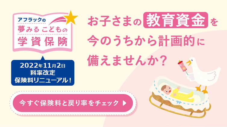 アフラックの夢みるこどもの学資保険 2022年11月2日料率改定 保険料リニューアル！ お子さまの教育資金を今のうちから計画的に備えませんか？ 今すぐ保険料と戻り率をチェック  赤ちゃんとダック