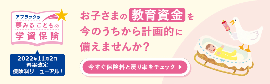 アフラックの夢みるこどもの学資保険 2022年11月2日料率改定 保険料リニューアル！ お子さまの教育資金を今のうちから計画的に備えませんか？ 今すぐ保険料と戻り率をチェック  赤ちゃんとダック