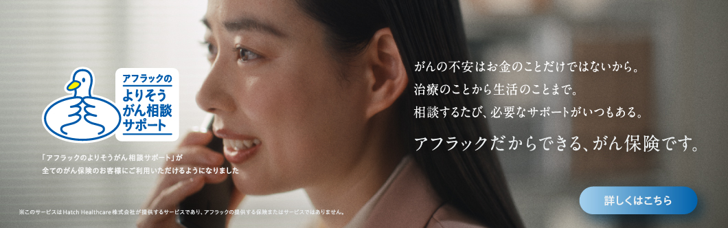 アフラックのよりそうがん相談サポート がんの不安はお金のことだけではないから。治療のことから生活のことまで。相談するたび、必要なサポートがいつもある。アフラックだからできる、がん保険です。 「アフラックのよりそうがん相談サポート」が全てのがん保険のお客様にご利用いただけるようになりました ※このサービスは、Hatch Healthcare株式会社が提供するサービスであり、アフラックの提供する保険またはサービスではありません。 比留川香さん アフラックのよりそうがん相談サポートダック 詳しくはこちら