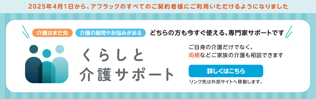 2025年4月1日から、アフラックのすべてのご契約者様にご利用いただけるようになりました 介護はまだ先 介護の疑問やお悩みがある どちらの方も今すぐ使える、専門家サポートです くらしと介護サポート ご自身の介護だけでなく、両親などご家族の介護も相談できます 詳しくはこちら リンク先は外部サイトへ移動します。
