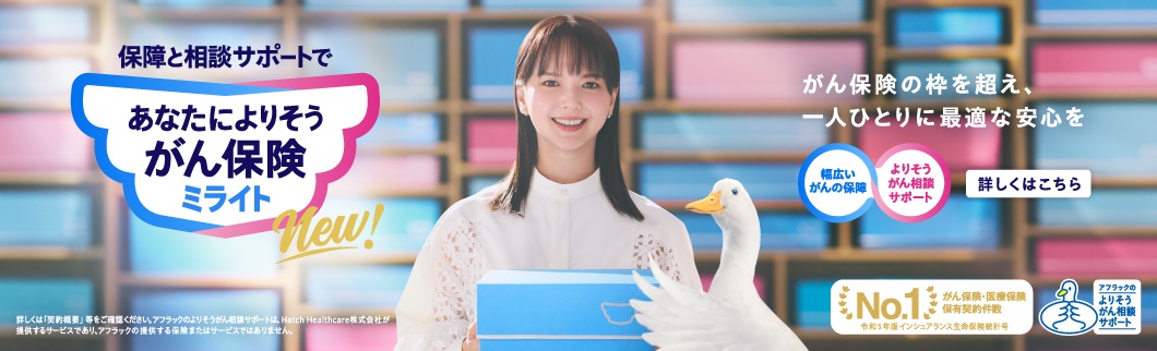 NEW 保障と相談サポートで あなたによりそうがん保険 ミライト 多部未華子、アフラックダック がん保険の枠を超え、一人ひとりに最適な安心を 幅広いがんの保障 よりそうがん相談サポート 詳しくはこちら 詳しくは「契約概要」等をご確認ください。アフラックのよりそうがん相談サポートは、Hatch Healthcare株式会社が提供するサービスであり、アフラックの提供する保険またはサービスではありません。 がん保険・医療保険 保有契約件数 No.1 令和5年版 インシュアランス生命保険統計号 アフラックのよりそうがん相談サポートダック