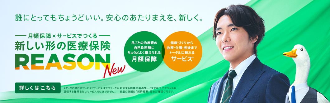 誰にとってもちょうどいい。安心のあたりまえを、新しく。 月額保障×サービスでつくる 新しい形の医療保険 REASON NEW 月ごとの治療費の自己負担額にちょうどよく備えられる月額保障 健康づくりから治療・介護・老後までトータルに頼れるサービス＊ 詳しくはこちら ＊ダックの頼れるサービス：サービスはアフラックが紹介する提携企業のサービスであり、アフラックの提供する保険またはサービスではありません。 商品の詳細は「契約概要」等をご確認ください。 柄本佑さん REASONダック