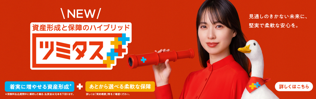NEW 資産形成と保障のハイブリッド ツミタス 着実に増やせる資産形成＊ ＊保険料払込期間中に解約した場合、払戻金は元本を下回ります。 あとから選べる柔軟な保障 詳しくは「契約概要」等をご確認ください。 見通しのきかない未来に、堅実で柔軟な安心を。 詳しくはこちら 戸田恵梨香さん ツミタスダック