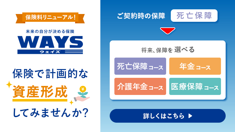 保険料リニューアル！ 未来の自分が決める保険 WAYS ウェイズ 保険で計画的な資産形成してみませんか？ ご契約時の保障 死亡保障 将来、保障を選べる 死亡保障コース 年金コース 介護年金コース 医療保障コース 詳しくはこちら