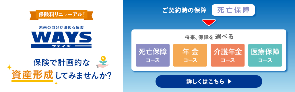 保険料リニューアル！ 未来の自分が決める保険 WAYS ウェイズ 保険で計画的な資産形成してみませんか？ ご契約時の保障 死亡保障 将来、保障を選べる 死亡保障コース 年金コース 介護年金コース 医療保障コース 詳しくはこちら