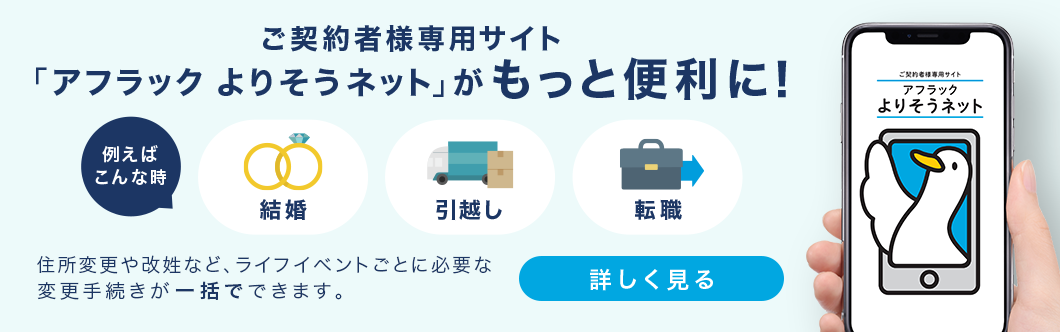 ご契約者様専用サイト「アフラック よりそうネット」がもっと便利に！ 例えばこんな時 結婚 引越し 転職 住所変更や改姓など、ライフイベントごとに必要な変更手続きが一括でできます。 詳しく見る ご契約者様専用サイト「アフラック よりそうネット」ダック