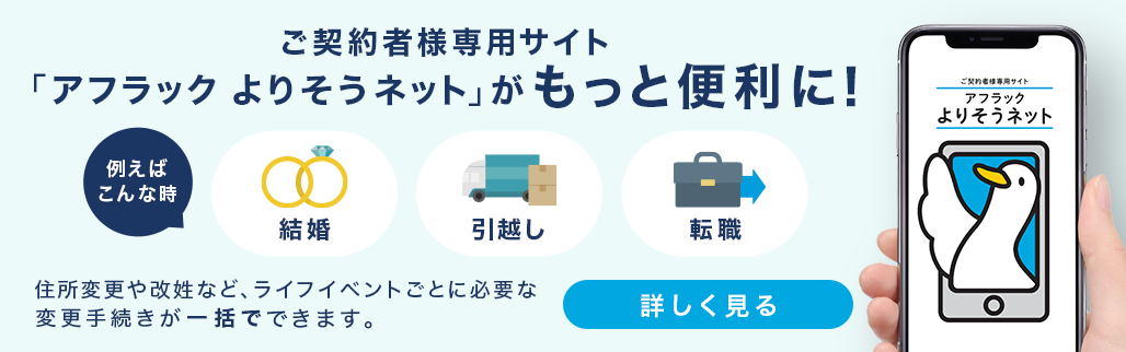 ご契約者様専用サイト「アフラック よりそうネット」がもっと便利に！ 例えばこんな時 結婚 引越し 転職 住所変更や改姓など、ライフイベントごとに必要な変更手続きが一括でできます。 詳しく見る ご契約者様専用サイト「アフラック よりそうネット」ダック