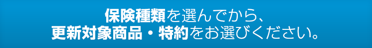 保険種類を選んでから、更新対象商品・特約をお選びください。