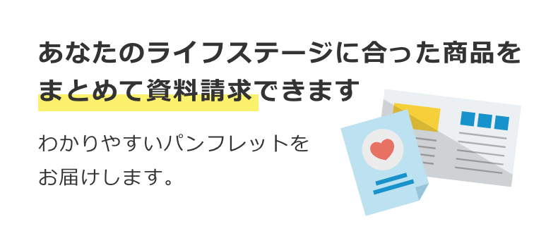 あなたのライフステージに合った商品をまとめて資料請求できます。わかりやすいパンフレットをお届けします。