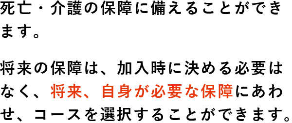 死亡・介護の保障に備えることができます。将来の保障は、加入時に決める必要はなく、将来、自身が必要な保障にあわせ、コースを選択することができます。