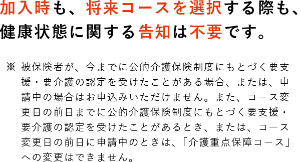 加入時も、将来コース選択する際も、健康状態に関する告知は不要です。 ※被保険者が、今までに公的介護保険制度にもとづく要支援・要介護の認定を受けたことがある場合、または、申請中の場合はお申込みいただけません。また、コース変更日の前日までに公的介護保険制度にもとづく要支援・要介護の認定を受けたことがあるとき、または、コース変更日の前日に申請中のときは、「介護重点保障コース」への変更はできません。